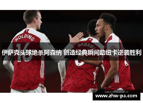 伊萨克头球绝杀阿森纳 创造经典瞬间助纽卡逆袭胜利
