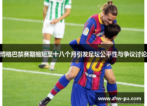 博格巴禁赛期缩短至十八个月引发足坛公平性与争议讨论