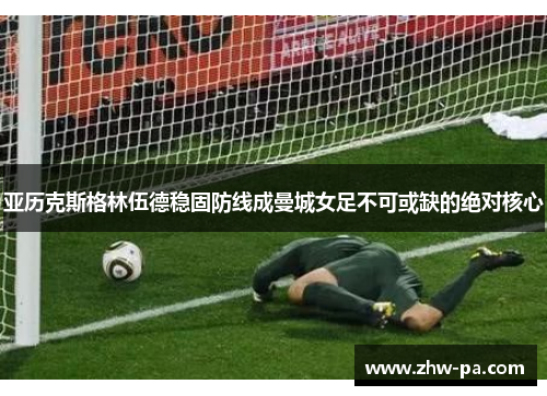 亚历克斯格林伍德稳固防线成曼城女足不可或缺的绝对核心